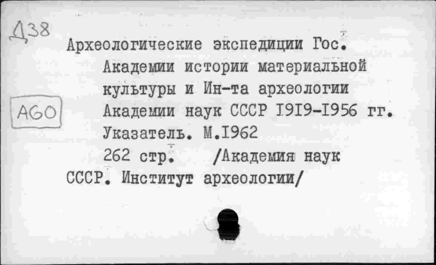 ﻿Д38
AGO
Археологические экспедиции Гос.
Академии истории материальной культуры и Ин-та археологии Академии наук СССР I9I9-I956 гг.
Указатель. M.I962
262 стр. /Академия наук
СССР. Институт археологии/